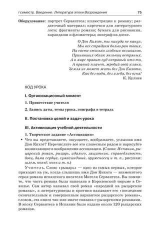 І семестр. Введение. Литература эпохи Возрождения	 75
	Оборудование:	 портрет Сервантеса; иллюстрации к роману; раз-
даточный материал; карточки для литературного
лото; фрагменты романа; бумага для рисования,
карандаши и фломастеры; эпиграф на доске.
О Дон Кихот, ты никуда не канул,
Мы все страдаем болью ран твоих,
На свете столько злобных великанов,
Принявших облик мельниц ветряных.
А в мире правит суд неправый кто-то,
А правый плачет, жребий свой кляня.
Земля не может жить без Дон Кихота,
Как без воды, без хлеба, без огня!
К. Кулиев
Ход урока
I. Организационный момент
1. Приветствие учителя
2. Запись даты, темы урока, эпиграфа в тетрадь
II. Постановка целей и задач урока
III. Активизация учебной деятельности
1. Творческое задание «Ассоциация»
Что вы представляете, ощущаете, воображаете, услышав имяŠŠ
Дон Кихот? Перечислите всё это словесным рядом и нарисуйте
возникающие в воображении ассоциации. (Слова: Испания, ры-
царский роман, рыцарь, идальго, защитник, справедливость,
боец, дама сердца, сумасшедший, оруженосец и т. п., рисунки:
шлем, копьё, конь и т. п.)
У ч и т е л ь. Слово «рыцарь» — одно из самых первых, которое
приходит на ум, когда слышишь имя Дон Кихота — знаменитого
героя романа испанского писателя Мигеля Сервантеса. Вы помни-
те, что часть романа была написана в Королевской тюрьме в Се-
вилье. Сам автор называл свой роман «пародией на рыцарские
романы», а литературоведы и критики называют его «последним
окончательным и совершенным вариантом рыцарского романа»,
словом, эта книга так или иначе связана с рыцарскими романами.
В эпоху Сервантеса в Испании было издано около 120 рыцарских
романов.
 