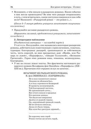 76	 Все уроки литературы. 10 класс
Вспомните, о чём писали в рыцарских романах. Какие событияŠŠ
в них могли происходить? Во  имя чего рыцари отправлялись
в путь, с кем встречались, какие поступки совершали и как себя
вели? Напишите: «Рыцарский роман — это роман о…».
(После 5–7 минут работы учащиеся зачитывают получивши-
еся тексты.)
Придумайте заглавие рыцарского романа.ŠŠ
(Варианты заглавий, предложенных учащимися, записывают-
ся на доске.)
2. Литературное наблюдение
(Раздаточный материал — на каждой парте.)
Учитель. Послушайте, как назывались некоторые рыцарские
романы, действительно повествующие о приключениях, схватках,
турнирах благородных рыцарей, сражающихся за собственную
честь, честь королей, во имя прекрасных дам: «Ивэйн, или Ры-
царь со львом», «Парцифаль», «Амадис Галльский», «Белианис
Греческий». Герои этих романов юны, отважны, великодушны,
благородны.
У вас на столах лежат тексты. Это фрагменты настоящего ры-ŠŠ
царского романа Вольфрама фон Эшенбаха «Парцифаль» (XII–
XIII вв.). Прочитаем этот отрывок вслух по цепочке.
Фрагмент из рыцарского романа
В. фон Эшенбаха «Парцифаль»
Не в силу княжеского званья
Людьми он обожаем был,
А в силу скромности безмерной
И прямоты нелицемерной,
Той благородной чистоты,
Не признающей суеты…
Вот отчего вошли в преданья
Его высокие деянья,
Что были им совершены
Далёко от родной страны.
Он, окружённый громкой славой,
Ей не кичился никогда,
Душа его была тверда,
Как ясен был рассудок здравый…
...............................................
За королеву наш герой
Решил тотчас же встать горой,
 