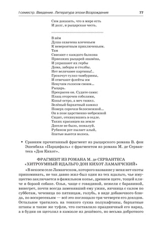І семестр. Введение. Литература эпохи Возрождения	 77
Сим доказать, что в мире есть
И долг, и рыцарская честь.
...........................................
В нём
Душа охвачена влеченьем
К невероятным приключеньям.
Там
Свисают с каждого балкона
Приезжих рыцарей знамёна,
И украшают их гербы
Дома, заборы и столбы.
Нет величавее картины!..
Грохочут гулко тамбурины,
И отвечают флейты им
Певучим голосом своим…
Рыцарь.
Прекрасен он. Судите сами:
Плащ оторочен соболями,
Копьё остро, а меч тяжел.
Зелёный бархатный камзол
Поверх сорочки белоснежной…
Он в позе царственно-небрежной
Сидит, откинувшись в седле.
Таких красавцев на земле
Доселе не было, пожалуй.
Рубином рот пылает алый,
Златые вьются волоса.
Сравним прочитанный фрагмент из рыцарского романа В. фонŠŠ
Эшенбаха «Парцифаль» с фрагментом из романа М. де Серван-
теса «Дон Кихот».
Фрагмент из романа М. де Сервантеса
«Хитроумный идальго Дон Кихот Ламанчский»
«ВнекоемселеЛаманчском,которогоназваниеуменянетохоты
припоминать, не так давно жил-был один из тех идальго, чье иму-
щество заключается в фамильном копье, древнем щите, тощей кля-
че и борзой собаке. Олья, чаще с говядиной, нежели с бараниной,
винегрет, почти всегда заменявший ему ужин, яичница с салом по
субботам, чечевица по пятницам, голубь, в виде добавочного блю-
да, по воскресеньям — всё это поглощало три четверти его доходов.
Остальное тратилось на тонкого сукна полукафтаны, бархатные
штаны и такие же туфли, что составляло праздничный его наряд,
а в будни он щеголял в камзоле из дешёвого, но весьма добротного
 