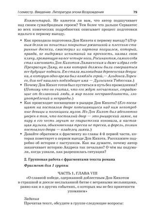 І семестр. Введение. Литература эпохи Возрождения	 79
Комментарий. Не кажется ли вам, что автор подшучивает
над своим сумасбродным героем? Тем более что дальше Сервантес
во всех комических подробностях описывает процесс подготовки
идальго к первому выезду.
Как проходила подготовка Дон Кихота к первому выезду? (ŠŠ Пер-
вым делом он почистил покрытые ржавчиной и плесенью ста-
ринные доспехи, смастерил из картона полушлем, который,
правда, не выдержал испытаний на прочность, назвал свою
клячу, хромающую на все четыре ноги, Росинантом, самого себя
стал именовать Дон Кихотом Ламанчским и даже избрал себе
Прекрасную Даму, во имя которой должны были совершаться
все будущие подвиги. Ею стала миловидная деревенская девуш-
ка, в которую одно время был влюблён герой,— Альдонса Лорен-
со, для неё нашлось подходящее имя — Дульсинея Тобосская.)
Почему Дон Кихот готов был пуститься в путь без промедления?ŠŠ
(Потому что он считал, что его ждут несчастные, страдаю-
щие от беззаконий люди, а мир полон несправедливости, зло-
употреблений и неправды.)
Как происходит посвящение в рыцари Дон Кихота? (ŠŠ Его посвя-
щают на постоялом дворе потешающиеся над ним непотреб-
ные девицы и погонщики мулов. Но Дон Кихот был абсолютно
уверен в том, что постоялый двор — это рыцарский замок, на
пиру в его честь звучит не свиристелка коновала, а настоя-
щая музыка, обыкновенная треска не треска, а форель, хозяин
постоялого двора — владелец замка.)
Давайте обратимся к фрагменту из главы 4-й первой части, ко-ŠŠ
торая повествует о первом выезде Дон Кихота. Расскажите под-
робно об истории с пастушком. Как вы думаете, почему автор
заканчивает историю Андреса так печально? О чём вы подума-
ли, когда узнали, как разрешилась ситуация?
2. Групповая работа с фрагментами текста романа
Фрагмент для 1 группы
Часть 1, глава VIII
«О славной победе, одержанной доблестным Дон Кихотом
в страшной и доселе неслыханной битве с ветряными мельницами,
равно как и о других событиях, о которых мы не без приятности
упомянем»
Задания
Прочитав текст, обсудите в группе следующие вопросы:
 