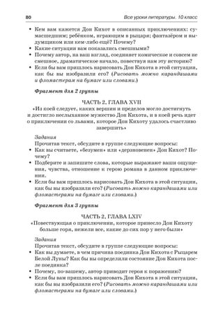 80	 Все уроки литературы. 10 класс
Кем вам кажется Дон Кихот в описанных приключениях: су-ŠŠ
масшедшим; ребёнком, играющим в рыцаря; фантазёром и вы-
думщиком или кем-либо ещё? Почему?
Какие ситуации вам показались смешными?ŠŠ
Почему автор, на ваш взгляд, соединяет комическое и совсем неŠŠ
смешное, драматическое начало, повествуя нам эту историю?
Если бы вам пришлось нарисовать Дон Кихота в этой ситуации,ŠŠ
как бы вы изобразили его? (Рисовать можно карандашами
и фломастерам на бумаге или словами.)
Фрагмент для 2 группы
Часть 2, глава XVII
«Из коей следует, каких вершин и пределов могло достигнуть
и достигло неслыханное мужество Дон Кихота, и в коей речь идет
о приключении со львами, которое Дон Кихоту удалось счастливо
завершить»
Задания
Прочитав текст, обсудите в группе следующие вопросы:
Как вы считаете, «безумен» или «дерзновенен» Дон Кихот? По-ŠŠ
чему?
Подберите и запишите слова, которые выражают ваши ощуще-ŠŠ
ния, чувства, отношение к герою романа в данном приключе-
нии.
Если бы вам пришлось нарисовать Дон Кихота в этой ситуации,ŠŠ
как бы вы изобразили его? (Рисовать можно карандашами или
фломастерами на бумаге или словами.)
Фрагмент для 3 группы
Часть 2, глава LXIV
«Повествующая о приключении, которое принесло Дон Кихоту
больше горя, нежели все, какие до сих пор у него были»
Задания
Прочитав текст, обсудите в группе следующие вопросы:
Как вы думаете, в чем причина поединка Дон Кихота с РыцаремŠŠ
Белой Луны? Как бы вы определили состояние Дон Кихота пос-
ле поединка?
Почему, по-вашему, автор приводит героя к поражению?ŠŠ
Если бы вам пришлось нарисовать Дон Кихота в этой ситуации,ŠŠ
как бы вы изобразили его? (Рисовать можно карандашами или
фломастерами на бумаге или словами.)
 