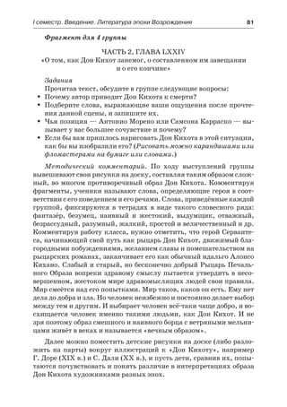 І семестр. Введение. Литература эпохи Возрождения	 81
Фрагмент для 4 группы
Часть 2, глава LXXIV
«О том, как Дон Кихот занемог, о составленном им завещании
и о его кончине»
Задания
Прочитав текст, обсудите в группе следующие вопросы:
Почему автор приводит Дон Кихота к смерти?ŠŠ
Подберите слова, выражающие ваши ощущения после прочте-ŠŠ
ния данной сцены, и запишите их.
Чья позиция — Антонио Морено или Самсона Карраско — вы-ŠŠ
зывает у вас большее сочувствие и почему?
Если бы вам пришлось нарисовать Дон Кихота в этой ситуации,ŠŠ
как бы вы изобразили его? (Рисовать можно карандашами или
фломастерами на бумаге или словами.)
Методический комментарий. По ходу выступлений группы
вывешивают свои рисунки на доску, составляя таким образом слож-
ный, во многом противоречивый образ Дон Кихота. Комментируя
фрагменты, ученики называют слова, определяющие героя в соот-
ветствии с его поведением и его речами. Слова, приведённые каждой
группой, фиксируются в тетрадях в виде такого словесного ряда:
фантазёр, безумец, наивный и жестокий, выдумщик, отважный,
безрассудный, разумный, жалкий, простой и величественный и др.
Комментируя работу класса, нужно отметить, что герой Серванте-
са, начинающий свой путь как рыцарь Дон Кихот, движимый бла-
городными побуждениями, желанием славы и помешательством на
рыцарских романах, заканчивает его как обычный идальго Алонсо
Кихано. Слабый и старый, но бесконечно добрый Рыцарь Печаль-
ного Образа вопреки здравому смыслу пытается утвердить в несо-
вершенном, жестоком мире здравомыслящих людей свои правила.
Мир смеётся над его попытками. Мир таков, каков он есть. Ему нет
дела до добра и зла. Но человек неизбежно и постоянно делает выбор
между тем и другим. И выбирает человек всё-таки чаще добро, и во-
схищается человек именно такими людьми, как Дон Кихот. И не
зря поэтому образ смешного и наивного борца с ветряными мельни-
цами живёт в веках и называется «вечным образом».
Далее можно поместить детские рисунки на доске (либо разло-
жить на парты) вокруг иллюстраций к «Дон Кихоту», например
Г. Доре (XIX в.) и С. Дали (XX в.), и пусть дети, сравнив их, попы-
таются почувствовать и понять различие в интерпретациях образа
Дон Кихота художниками разных эпох.
 