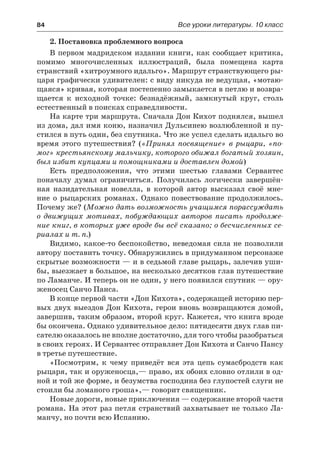 84	 Все уроки литературы. 10 класс
2. Постановка проблемного вопроса
В первом мадридском издании книги, как сообщает критика,
помимо многочисленных иллюстраций, была помещена карта
странствий «хитроумного идальго». Маршрут странствующего ры-
царя графически удивителен: с виду никуда не ведущая, «мотаю-
щаяся» кривая, которая постепенно замыкается в петлю и возвра-
щается к исходной точке: безнадёжный, замкнутый круг, столь
естественный в поисках справедливости.
На карте три маршрута. Сначала Дон Кихот поднялся, вышел
из дома, дал имя коню, назначил Дульсинею возлюбленной и пу-
стился в путь один, без спутника. Что же успел сделать идальго во
время этого путешествия? («Принял посвящение» в рыцари, «по-
мог» крестьянскому мальчику, которого обижал богатый хозяин,
был избит купцами и помощниками и доставлен домой)
Есть предположения, что этими шестью главами Сервантес
поначалу думал ограничиться. Получилась логически завершён-
ная назидательная новелла, в которой автор высказал своё мне-
ние о  рыцарских романах. Однако повествование продолжилось.
Почему же? (Можно дать возможность учащимся порассуждать
о  движущих мотивах, побуждающих авторов писать продолже-
ние книг, в которых уже вроде бы всё сказано; о бесчисленных се-
риалах и т. п.)
Видимо, какое-то беспокойство, неведомая сила не позволили
автору поставить точку. Обнаружились в придуманном персонаже
скрытые возможности — и в седьмой главе рыцарь, залечив уши-
бы, выезжает в большое, на несколько десятков глав путешествие
по Ламанче. И теперь он не один, у него появился спутник — ору-
женосец Санчо Панса.
В конце первой части «Дон Кихота», содержащей историю пер-
вых двух выездов Дон Кихота, герои вновь возвращаются домой,
завершив, таким образом, второй круг. Кажется, что книга вроде
бы окончена. Однако удивительное дело: пятидесяти двух глав пи-
сателю оказалось не вполне достаточно, для того чтобы разобраться
в своих героях. И Сервантес отправляет Дон Кихота и Санчо Пансу
в третье путешествие.
«Посмотрим, к чему приведёт вся эта цепь сумасбродств как
рыцаря, так и оруженосца,— право, их обоих словно отлили в од-
ной и той же форме, и безумства господина без глупостей слуги не
стоили бы ломаного гроша»,— говорит священник.
Новые дороги, новые приключения — содержание второй части
романа. На этот раз петля странствий захватывает не только Ла-
манчу, но почти всю Испанию.
 