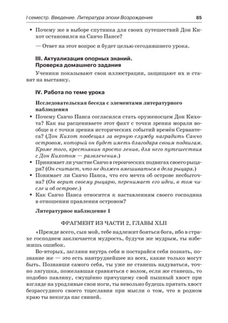 І семестр. Введение. Литература эпохи Возрождения	 85
Почему же в выборе спутника для своих путешествий Дон Ки-ŠŠ
хот остановился на Санчо Пансе?
— Ответ на этот вопрос и будет целью сегодняшнего урока.
III. Актуализация опорных знаний.
Проверка домашнего задания
Ученики показывают свои иллюстрации, защищают их и ста-
вят на выставку.
IV. Работа по теме урока
Исследовательская беседа с элементами литературного
наблюдения
Почему Санчо Панса согласился стать оруженосцем Дон Кихо-ŠŠ
та? Как вы расцениваете этот факт с точки зрения морали во-
обще и с точки зрения исторических событий времён Серванте-
са? (Дон Кихот пообещал за верную службу наградить Санчо
островом, который он будет иметь благодаря своим подвигам.
Кроме того, крестьянин просто ленив, для него путешествия
с Дон Кихотом — развлечения.)
ПринимаетлиучастиеСанчовгероическихподвигахсвоегорыца-ŠŠ
ря? (Он считает, что не должен вмешиваться в дела рыцаря.)
Понимает ли Санчо Панса, что его мечта об острове несбыточ-ŠŠ
на? (Он верит своему рыцарю, перенимает его идеи, в том чи-
сле и об острове.)
Как Санчо Панса относится к наставлениям своего господинаŠŠ
в отношении правления островом?
Литературное наблюдение 1
Фрагмент из части 2, главы XLII
«Прежде всего, сын мой, тебе надлежит бояться бога, ибо в стра-
хе господнем заключается мудрость, будучи же мудрым, ты избе-
жишь ошибок.
Во-вторых, загляни внутрь себя и постарайся себя познать, по-
знание же — это есть наитруднейшее из всех, какие только могут
быть. Познавши самого себя, ты уже не станешь надуваться, точ-
но лягушка, пожелавшая сравняться с волом, если же станешь, то
подобно павлину, смущённо прячущему свой пышный хвост при
взгляде на уродливые свои ноги, ты невольно будешь прятать хвост
безрассудного своего тщеславия при мысли о том, что в родном
краю ты некогда пас свиней.
 