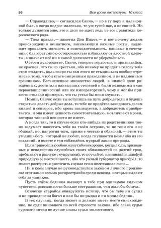 86	 Все уроки литературы. 10 класс
— Справедливо,— согласился Санчо,— но в ту пору я мальчон-
кой был, а когда подрос маленько, то уж гусей пас, а не свиней. Но
только думается мне, это к делу не идет: ведь не все правители ко-
ролевского рода.
— Твоя правда,— заметил Дон Кихот,— и вот почему людям
происхождения незнатного, занимающим важные посты, надле-
жит проявлять мягкость и снисходительность, каковые в сочета-
нии с благоразумною осторожностью избавляют от злостной клеве-
ты, а иначе от неё ни в какой должности не убережёшься.
О своем худородстве, Санчо, говори с гордостью и признавайся,
не краснея, что ты из крестьян, ибо никому не придёт в голову тебя
этим стыдить, коль скоро ты сам этого не стыдишься; вообще стре-
мись к тому, чтобы стать смиренным праведником, а не надменным
грешником. Бесчисленное множество людей, в низкой доле ро-
ждённых, достигали наивысших степеней и были возводимы в сан
первосвященнический или же императорский, чему я мог бы при-
вести столько примеров, что ты устал бы меня слушать.
Помни, Санчо: если ты вступишь на путь добродетели и будешь
стараться делать добрые дела, то тебе не придётся завидовать делам
князей и сеньоров, ибо кровь наследуется, а добродетель приобре-
тается, и она имеет ценность самостоятельную, в отличие от крови,
которая таковой ценности не имеет.
А когда так, то в случае если кто-нибудь из родственников тво-
их вздумает навестить тебя на твоём острове, то не гони его и не
обижай, но, напротив того, прими с честью и обласкай,— этим ты
угодишь богу, который не любит, когда гнушаются кем-либо из его
созданий, и вместе с тем соблюдёшь мудрый закон природы.
Еслипривезёшьссобоюжену(ибонехорошо,когдалюди,призван-
ные к исполнению служебных своих обязанностей на долгий срок,
пребывают в разлуке с супругами), то поучай её, наставляй и шлифуй
природную её неотесанность, ибо что умный губернатор приобрёл, то
может растерять и расточить глупая его и неотесанная жена…
Ни в коем случае не руководствуйся законом личного произво-
ла: этот закон весьма распространён среди невежд, которые выдают
себя за умников.
Пусть слёзы бедняка вызовут в тебе при одинаково сильном
чувстве справедливости больше сострадания, чем жалобы богача.
Всячески старайся обнаружить истину, что бы тебе ни сулил
и ни преподносил богач и как бы ни рыдал и ни молил бедняк.
В тех случаях, когда может и должно иметь место снисхожде-
ние, не суди виновного по всей строгости закона, ибо слава судьи
сурового ничем не лучше славы судьи милостивого.
 