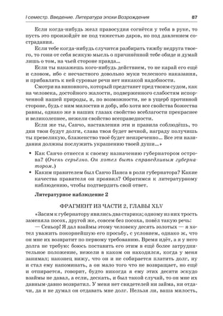 І семестр. Введение. Литература эпохи Возрождения	 87
Если когда-нибудь жезл правосудия согнётся у тебя в руке, то
пусть это произойдёт не под тяжестью даров, но под давлением со-
страдания.
Если тебе когда-нибудь случится разбирать тяжбу недруга твое-
го, то гони от себя всякую мысль о причинённой тебе обиде и думай
лишь о том, на чьей стороне правда…
Если ты накажешь кого-нибудь действием, то не карай его ещё
и словом, ибо с несчастного довольно муки телесного наказания,
и прибавлять к ней суровые речи нет никакой надобности.
Смотри на виновного, который предстанет пред твоим судом, как
на человека, достойного жалости, подверженного слабостям испор-
ченной нашей природы, и, по возможности, не в ущерб противной
стороне, будь с ним милостив и добр, ибо хотя все свойства божества
равны, однако же в наших глазах свойство всеблагости прекраснее
и великолепнее, нежели свойство всеправедности.
Если же ты, Санчо, наставления эти и правила соблюдёшь, то
дни твои будут долги, слава твоя будет вечной, награду получишь
ты превеликую, блаженство твоё будет неизреченно… Все эти нази-
дания должны послужить украшению твоей души…»
Как Санчо отнесся к своему назначению губернатором остро-ŠŠ
ва? (Очень серьёзно. Он хотел быть справедливым губерна-
тором.)
Каким правителем был Санчо Панса в роли губернатора? КакиеŠŠ
качества правителя он проявил? Обратимся к литературному
наблюдению, чтобы подтвердить свой ответ.
Литературное наблюдение 2
Фрагмент из части 2, главы XLV
«Засимкгубернаторуявилисьдвастарика;одномуизнихтрость
заменяла посох, другой же, совсем без посоха, повёл такую речь:
— Сеньор! Я дал взаймы этому человеку десять золотых — я хо-
тел уважить покорнейшую его просьбу, с условием, однако ж, что
он мне их возвратит по первому требованию. Время идёт, а я у него
долга не требую: боюсь поставить его этим в ещё более затрудни-
тельное положение, нежели в каком он находился, когда у меня
занимал; наконец вижу, что он и не собирается платить долг, ну
и стал ему напоминать, а он мало того что не возвращает, но ещё
и  отпирается, говорит, будто никогда я ему этих десяти эскудо
взаймы не давал, а если, дескать, и был такой случай, то он мне их
давным-давно возвратил. У меня нет свидетелей ни займа, ни отда-
чи, да и не думал он отдавать мне долг. Нельзя ли, ваша милость,
 
