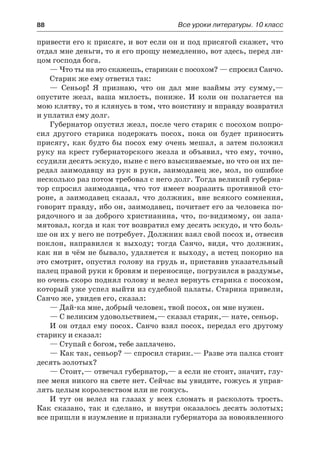 88	 Все уроки литературы. 10 класс
привести его к присяге, и вот если он и под присягой скажет, что
отдал мне деньги, то я его прощу немедленно, вот здесь, перед ли-
цом господа бога.
— Что ты на это скажешь, старикан с посохом? — спросил Санчо.
Старик же ему ответил так:
— Сеньор! Я признаю, что он дал мне взаймы эту сумму,—
опустите жезл, ваша милость, пониже. И коли он полагается на
мою клятву, то я клянусь в том, что воистину и вправду возвратил
и уплатил ему долг.
Губернатор опустил жезл, после чего старик с посохом попро-
сил другого старика подержать посох, пока он будет приносить
присягу, как будто бы посох ему очень мешал, а затем положил
руку на крест губернаторского жезла и объявил, что ему, точно,
ссудили десять эскудо, ныне с него взыскиваемые, но что он их пе-
редал заимодавцу из рук в руки, заимодавец же, мол, по ошибке
несколько раз потом требовал с него долг. Тогда великий губерна-
тор спросил заимодавца, что тот имеет возразить противной сто-
роне, а заимодавец сказал, что должник, вне всякого сомнения,
говорит правду, ибо он, заимодавец, почитает его за человека по-
рядочного и за доброго христианина, что, по-видимому, он запа-
мятовал, когда и как тот возвратил ему десять эскудо, и что боль-
ше он их у него не потребует. Должник взял свой посох и, отвесив
поклон, направился к  выходу; тогда Санчо, видя, что должник,
как ни в чём не бывало, удаляется к выходу, а истец покорно на
это смотрит, опустил голову на грудь и, приставив указательный
палец правой руки к бровям и переносице, погрузился в раздумье,
но очень скоро поднял голову и велел вернуть старика с посохом,
который уже успел выйти из судебной палаты. Старика привели,
Санчо же, увидев его, сказал:
— Дай-ка мне, добрый человек, твой посох, он мне нужен.
— С великим удовольствием,— сказал старик,— нате, сеньор.
И он отдал ему посох. Санчо взял посох, передал его другому
старику и сказал:
— Ступай с богом, тебе заплачено.
— Как так, сеньор? — спросил старик.— Разве эта палка стоит
десять золотых?
— Стоит,— отвечал губернатор,— а если не стоит, значит, глу-
пее меня никого на свете нет. Сейчас вы увидите, гожусь я управ-
лять целым королевством или не гожусь.
И тут он велел на глазах у всех сломать и расколоть трость.
Как сказано, так и сделано, и внутри оказалось десять золотых;
все пришли в изумление и признали губернатора за новоявленного
 