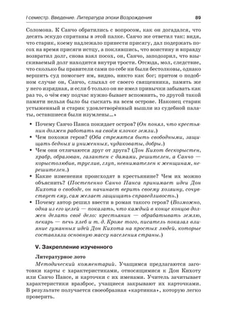 І семестр. Введение. Литература эпохи Возрождения	 89
Соломона. К Санчо обратились с вопросом, как он догадался, что
десять эскудо спрятаны в этой палке. Санчо же ответил так: видя,
что старик, коему надлежало принести присягу, дал подержать по-
сох на время присяги истцу, а поклявшись, что воистину и вправду
возвратил долг, снова взял посох, он, Санчо, заподозрил, что взы-
скиваемый долг находится внутри трости. Отсюда, мол, следствие,
что сколько бы правители сами по себе ни были бестолковы, однако
вершить суд помогает им, видно, никто как бог; притом о подоб-
ном случае он, Санчо, слыхал от своего священника, память же
у него изрядная, и если б только он не имел привычки забывать как
раз то, о чём ему подчас нужно бывает вспомнить, то другой такой
памяти нельзя было бы сыскать на всем острове. Наконец старик
устыженный и старик удовлетворённый вышли из судебной пала-
ты, оставшиеся были изумлены…»
Почему Санчо Панса покидает остров? (ŠŠ Он понял, что крестья-
нин должен работать на своём клочке земли.)
Чем похожи герои? (ŠŠ Оба стремятся быть свободными, защи-
щать бедных и униженных, чудаковаты, добры.)
Чем они отличаются друг от друга? (ŠŠ Дон Кихот бескорыстен,
храбр, образован, галантен с дамами, решителен, а Санчо —
корыстолюбив, труслив, глуп, невнимателен к женщинам, не-
решителен.)
Какие изменения происходят в крестьянине? Чем их можноŠŠ
объяснить? (Постепенно Санчо Панса принимает идеи Дон
Кихота о свободе, он начинает верить своему хозяину, сочув-
ствует ему, сам желает защищать справедливость.)
Почему автор решил ввести в роман такого героя? (ŠŠ Возможно,
одна из его целей — показать, что каждый в конце концов дол-
жен делать своё дело: крестьянин  — обрабатывать землю,
пекарь — печь хлеб и т. д. Кроме того, писатель показал вли-
яние гуманных идей Дон Кихота на простых людей, которые
составляли основную массу населения страны.)
V. Закрепление изученного
Литературное лото
Методический комментарий. Учащимся предлагаются заго-
товки карты с характеристиками, относящимися к Дон Кихоту
или Санчо Пансе, и карточки с их именами. Учитель зачитывает
характеристики вразброс, учащиеся закрывают их карточками.
В результате получается своеобразная «картинка», которую легко
проверить.
 