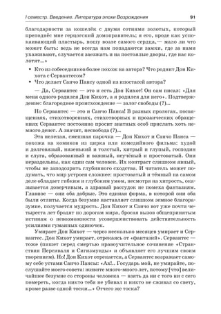 І семестр. Введение. Литература эпохи Возрождения	 91
благодарности за кошелёк с двумя сотнями золотых, который
преподнёс мне герцогский домоправитель; я его, вроде как успо-
каивающий пластырь, ношу возле самого сердца,— мало ли что
может быть: ведь не всегда нам попадаются замки, где за нами
ухаживают, случается заезжать и на постоялые дворы, где нас ко-
лотят…»
Кто из собеседников более похож на автора? Что роднит Дон Ки-ŠŠ
хота с Сервантесом?
Что делает Санчо Пансу одной из ипостасей автора?ŠŠ
— Да, Сервантес — это и есть Дон Кихот! Он сам писал: «Для
меня одного родился Дон Кихот, а я родился для него». Подтверж-
дение: благородное происхождение — залог свободы (?)…
Но Сервантес — это и Санчо Панса! В разных прологах, посвя-
щениях, стихотворениях, стихотворных и прозаических обраще-
ниях Сервантес постоянно просит знатных особ прислать хоть не-
много денег. А значит, несвобода (?)…
Эта нелепая, смешная парочка — Дон Кихот и Санчо Панса —
похожа на комиков из цирка или комедийного фильма: худой
и долговязый, низенький и толстый, хитрый и глупый, господин
и  слуга, образованный и важный, неучёный и простоватый. Они
нераздельны, как един сам человек. Их контраст слишком явный,
чтобы не заподозрить глубинного сходства. И читатель может по-
думать, что мир устроен сложнее: простоватый и тёмный на самом
деле обладает гибким и глубоким умом, несмотря на хитрость, ока-
зывается доверчивым, а здравый рассудок не помеха фантазиям.
Главное — они оба добрые. Это единая форма, в которой они оба
были отлиты. Когда безумие наставляет слишком земное благора-
зумие, получается мудрость. Дон Кихот и Санчо вот уже почти че-
тыреста лет бродят по дорогам мира, бросая вызов общепринятым
истинам о невозможности усовершенствовать действительность
усилиями гуманных одиночек.
Умирает Дон Кихот — через несколько месяцев умирает и Сер-
вантес. Дон Кихот умирает, отрекаясь от «фантазий». Сервантес —
тоже (пишет перед смертью нравоучительное сочинение «Стран-
ствия Персиваля и Сигизмунды» и объявляет его лучшим своим
творением). Но! Дон Кихот отрекается, а Сервантес возражает само-
му себе устами Санчо Пансы: «Ах!.. Государь мой, не умирайте, по-
слушайте моего совета: живите много-много лет, потому [что] вели-
чайшее безумие со стороны человека — взять да ни с того ни с сего
помереть, когда никто тебя не убивал и никто не сживал со свету,
кроме разве одной тоски…» Отчего же тоска?
 