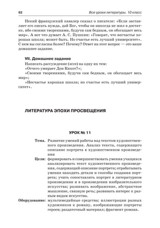 92	 Все уроки литературы. 10 класс
Некий французский кавалер сказал о писателе: «Если застав-
ляет его писать нужда, дай Бог, чтобы он никогда не жил в достат-
ке, ибо своими творениями, будучи сам бедным, он обогащает весь
мир». А вот что думает А. С. Пушкин: «Говорят, что несчастье хо-
рошая школа; может быть. Но счастье есть лучший университет».
С кем вы согласны более? Почему? Ответ на этот вопрос — это ваше
домашнее задание.
VII. Домашнее задание
Написать рассуждение (эссе) на одну их тем:
«Отчего умирает Дон Кихот?»;
«Своими творениями, будучи сам бедным, он обогащает весь
мир»;
«Несчастье хорошая школа; но счастье есть лучший универ-
ситет».
Литература эпохи просвещения
Урок № 11
	 Тема.	 Развитие умений работы над текстом художествен-
ного произведения. Анализ текста, содержащего
описание портрета в художественном произведе-
нии
	 Цели:	 формировать и совершенствовать умения учащихся
анализировать текст художественного произведе-
ния, содержащий описание портрета; отрабатывать
умения находить детали и способы создания порт-
рета; учить сопоставлять портрет в литературном
произведении и в произведении изобразительного
искусства; развивать воображение, абстрактное
мышление, связную речь; развивать интерес к раз-
ным видам искусства.
	Оборудование:	 мультимедийные средства; иллюстрации разных
художников к роману, изображающие портреты
героев; раздаточный материал; фрагмент романа.
 