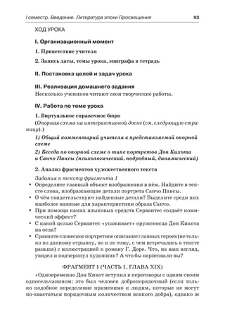 І семестр. Введение. Литература эпохи Просвещения	 93
Ход урока
I. Организационный момент
1. Приветствие учителя
2. Запись даты, темы урока, эпиграфа в тетрадь
II. Постановка целей и задач урока
III. Реализация домашнего задания
Несколько учеников читают свои творческие работы.
IV. Работа по теме урока
1. Виртуальное справочное бюро
(Опорная схема на интерактивной доске (см. следующую стра-
ницу).)
1) Общий комментарий учителя к представляемой опорной
схеме
2) Беседа по опорной схеме о типе портретов Дон Кихота
и Санчо Пансы (психологический, подробный, динамический)
2. Анализ фрагментов художественного текста
Задания к тексту фрагмента 1
Определите главный объект изображения в нём. Найдите в тек-yy
сте слова, изображающие детали портрета Санчо Пансы.
О чём свидетельствуют найденные детали? Выделите среди нихyy
наиболее важные для характеристики образа Санчо.
При помощи каких языковых средств Сервантес создаёт коми-yy
ческий эффект?
С какой целью Сервантес «усаживает» оруженосца Дон Кихотаyy
на осла?
Сравнитесловесноепортретноеописаниеглавныхгероев(нетоль-yy
ко по данному отрывку, но и по тому, с чем встречались в тексте
раньше) с иллюстрацией к роману Г. Доре. Что, на ваш взгляд,
увидел и подчеркнул художник? А что бы нарисовали вы?
Фрагмент 1 (часть 1, глава XIX)
«Одновременно Дон Кихот вступил в переговоры с одним своим
односельчанином: это был человек добропорядочный (если толь-
ко подобное определение применимо к людям, которые не могут
по-хвастаться порядочным количеством всякого добра), однако ж
 