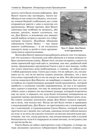 І семестр. Введение. Литература эпохи Просвещения	 95
мозги у него были сильно набекрень. Дон
Кихот такого ему наговорил, такого на-
обещал и так сумел его убедить, что в кон-
це концов бедный хлебопашец дал слово
отправиться вместе с ним в качестве его
оруженосца. Между прочим, Дон Кихот
советовал ему особенно не мешкать, ибо
вполне, дескать, может случиться, что
он, Дон Кихот, в мгновение ока завоюет
какой-нибудь остров и сделает его губер-
натором такового. Подобные обещания
соблазнили Санчо Пансу  — так звали
нашего хлебопашца,— и он согласился
покинуть жену и детей и стать оружено-
сцем своего односельчанина.
Затем Дон Кихот принялся раздобывать деньги: кое-что продал,
кое-что заложил с большим для себя убытком и в конце концов со-
брал значительную сумму. Кроме того, он взял на время у одного из
своих приятелей круглый щит и, починив, как мог, разбитый свой
шлем, предуведомил оруженосца Санчо о дне и часе выезда, чтобы
тот успел запастись всем необходимым, а главное, не забыл взять
с собой дорожную суму. Санчо дал слово, что не забудет, но, сослав-
шись на то, что он не мастак ходить пешком, объявил, что у него
есть очень хороший осёл и что он поедет на нём. Это обстоятельство
слегка озадачило Дон Кихота: он перебирал в памяти, был ли у ко-
го-нибудь из странствующих рыцарей такой оруженосец, который
прибегал к ослиному способу передвижения, но так и не припом-
нил; однако в надежде, что ему не замедлит представиться случай
отбить коня у первого же неучтивого рыцаря, который встретится
ему на пути, и передать это куда более почтенное четвероногое во
владение своему оруженосцу, он позволил Санчо Пансе взять осла.
По совету хозяина постоялого двора Дон Кихот запасся сорочка-
ми и всем, чем только мог. Когда же всё было готово и приведено
в надлежащий вид, Дон Кихот, не простившись ни с племянницей,
ни с ключницей, в сопровождении Санчо Пансы, который тоже не
простился ни с женой, ни с детьми, однажды ночью тайком выехал
из села; и за ночь им удалось отъехать на весьма значительное рас-
стояние, так что, когда рассвело, они почувствовали себя в полной
безопасности: если б и снарядили за ними погоню, то всё равно уже
не настигли бы их.
Санчо Панса не забыл приторочить суму и бурдюк, и теперь он,
горя желанием сделаться губернатором обещанного острова, как
Худ. Г. Доре. Дон Кихот
и его оруженосец
 