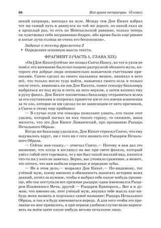 96	 Все уроки литературы. 10 класс
некий патриарх, восседал на осле. Между тем Дон Кихот избрал
тот же самый путь и двинулся по той же дороге, по какой ехал он
в прошлый раз, то есть по Монтьельской равнине, только теперь
он чувствовал себя несравненно бодрее, ибо время было ещё раннее
и косые лучи солнца не очень его беспокоили».
Задание к тексту фрагмента 2
Определите основную мысль текста.ŠŠ
Фрагмент 2 (часть 1, глава XIX)
«Он [Дон Кихот] сейчас же позвал Санчо Пансу, но тот и ухом не
повёл: его внимание было поглощено разгрузкой обозного мула, ко-
торого эти добрые люди основательно навьючили съестными при-
пасами. Санчо сделал из своего пыльника мешок, напихал в него
всё, что только могло туда войти, навьючил своего осла и только
после этого, явившись на зов Дон Кихота, помог сеньору бакалавру
выбраться из-под мула и сесть на него верхом, а затем вложил ему
в руку факел. Дон Кихот посоветовал бакалавру отправиться вслед
за его спутниками и попросил принести им от его имени извинения
за то зло, которое он им сделал по не зависящим от него причинам,
а Санчо к этому еще прибавил:
— В случае если эти сеньоры пожелают узнать, кто таков этот
удалец, который нагнал на них такого страху, то скажите, ваша
милость, что это Дон Кихот Ламанчский, про прозванию Рыцарь
Печального Образа.
Когда же бакалавр удалился, Дон Кихот спросил Санчо, что ему
вздумалось вдруг, ни с того ни с сего назвать его Рыцарем Печаль-
ного Образа.
— Сейчас вам скажу,— отвечал Санчо.— Потому я вам дал это
название, что когда я взглянул на вас при свете факела, который
увёз с собой этот горемыка, то у вас был такой жалкий вид, какого я
что-то ни у кого не замечал. Верно, вас утомило сражение, а может,
это оттого, что вам выбили коренные и передние зубы.
— Не в этом дело,— возразил Дон Кихот.— По-видимому, тот
учёный муж, коему вменено в обязанность написать историю моих
деяний, почёл за нужное, чтобы я выбрал себе какое-нибудь прозви-
ще, ибо так поступали все прежние рыцари: один именовался Рыца-
рем Пламенного Меча, другой — Рыцарем Единоpoгa… Вот я и ду-
маю, что именно он, этот учёный муж, внушил тебе мысль как-ни-
будь меня назвать и подсказал самоё название: Рыцарь Печального
Образа, и так я и буду именоваться впредь. А для того чтобы это про-
звище ко мне привилось, я при первом удобном случае велю нарисо-
вать на моём щите какое-нибудь весьма печальное лицо.
 
