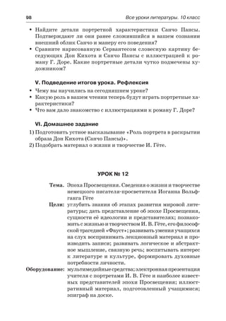 98	 Все уроки литературы. 10 класс
Найдите детали портретной характеристики Санчо Пансы.ŠŠ
Подтверждают ли они ранее сложившийся в вашем сознании
внешний облик Санчо и манеру его поведения?
Сравните нарисованную Сервантесом словесную картину бе-ŠŠ
седующих Дон Кихота и Санчо Пансы с иллюстрацией к ро-
ману Г. Доре. Какие портретные детали чутко подмечены ху-
дожником?
V. Подведение итогов урока. Рефлексия
Чему вы научились на сегодняшнем уроке?ŠŠ
Какую роль в вашем чтении теперь будут играть портретные ха-ŠŠ
рактеристики?
Что вам дало знакомство с иллюстрациями к роману Г. Доре?ŠŠ
VI. Домашнее задание
1)	Подготовить устное высказывание «Роль портрета в раскрытии
образа Дон Кихота (Санчо Пансы)».
2)	Подобрать материал о жизни и творчестве И. Гёте.
Урок № 12
	 Тема.	 Эпоха Просвещения. Сведения о жизни и творчестве
немецкого писателя-просветителя Иоганна Вольф-
ганга Гёте
	 Цели:	 углубить знания об этапах развития мировой лите-
ратуры; дать представление об эпохе Просвещения,
сущности её идеологии и представителях; познако-
митьс жизньюитворчествомИ.В.Гёте,егофилософ-
скойтрагедией«Фауст»;развиватьуменияучащихся
на слух воспринимать лекционный материал и про-
изводить записи; развивать логическое и абстракт-
ное мышление, связную речь; воспитывать интерес
к литературе и культуре, формировать духовные
потребности личности.
	Оборудование:	 мультимедийныесредства;электроннаяпрезентация
учителя с портретами И. В. Гёте и наиболее извест-
ных представителей эпохи Просвещения; иллюст-
ративный материал, подготовленный учащимися;
эпиграф на доске.
 