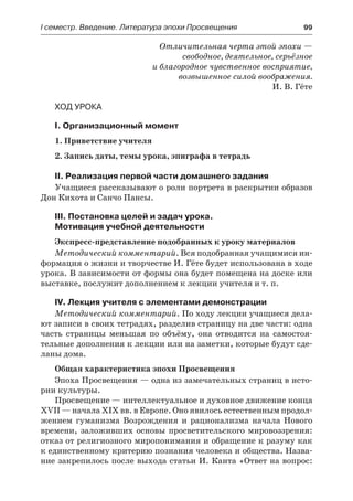 І семестр. Введение. Литература эпохи Просвещения	 99
Отличительная черта этой эпохи —
свободное, деятельное, серьёзное
и благородное чувственное восприятие,
возвышенное силой воображения.
И. В. Гёте
Ход урока
I. Организационный момент
1. Приветствие учителя
2. Запись даты, темы урока, эпиграфа в тетрадь
II. Реализация первой части домашнего задания
Учащиеся рассказывают о роли портрета в раскрытии образов
Дон Кихота и Санчо Пансы.
III. Постановка целей и задач урока.
Мотивация учебной деятельности
Экспресс-представление подобранных к уроку материалов
Методический комментарий. Вся подобранная учащимися ин-
формация о жизни и творчестве И. Гёте будет использована в ходе
урока. В зависимости от формы она будет помещена на доске или
выставке, послужит дополнением к лекции учителя и т. п.
IV. Лекция учителя с элементами демонстрации
Методический комментарий. По ходу лекции учащиеся дела-
ют записи в своих тетрадях, разделив страницу на две части: одна
часть страницы меньшая по объёму, она отводится на самостоя-
тельные дополнения к лекции или на заметки, которые будут сде-
ланы дома.
Общая характеристика эпохи Просвещения
Эпоха Просвещения — одна из замечательных страниц в исто-
рии культуры.
Просвещение — интеллектуальное и духовное движение конца
XVII — начала XIX вв. в Европе. Оно явилось естественным продол-
жением гуманизма Возрождения и рационализма начала Нового
времени, заложивших основы просветительского мировоззрения:
отказ от религиозного миропонимания и обращение к разуму как
к единственному критерию познания человека и общества. Назва-
ние закрепилось после выхода статьи И. Канта «Ответ на вопрос:
 