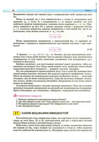 Напрямимо вздовж цієї прямої одну з координатних осей, наприклад вісь
Ох.
Якщо за певний час t тіло перемістилося з точки А, координата якої
дорівнює д^о, у точку В з координатою х, то можна сказати, що тіло
здійснило додатне переміщення, довжина якого дорівнює = х -х ^ . Про­
екція швидкості на вісь Ох у даному випадку також є додатним числом
=v, оскільки швидкість завжди напрямлена в той самий бік, що й пе­
реміщення, тому можна записати: х -х ^ =vt, або
36 Розділ 1.
Х = Хд +Vt (1.8)
Якщо переміщення напрямлене у протилежний бік, то проекції пе­
реміщення і швидкості виражатимуться від’ємними числами і тоді отри­
муємо
ДГ= ЛГц-v t (1.9)
З формул X = Xq + vt і X = Xq - vt бачимо, що для знаходження поло­
ження тіла в будь-який момент часу (в даному випадку воно визначається
координатою л:) слід знати початкове положення тіла (координату лг^) і
швидкість його руху.
Зробимо висновок: для розв’язання основної задачі механіки, тобто ви­
значення положення тіла в будь-який момент часу, необхідно знати обидві
характеристики його швидкості — напрям і числове значення.
Під час рівномірного прямолінійного руху тіла в один бік довжина його
переміщення (числове значення або модуль) дорівнює пройденому шляху.
Проте на відміну від переміщення довжина пройденого шляху — величина
скалярна, яка не може зменшуватися. Саме цю величину вимірює лічиль­
ник шляху, який є на кожному автомобілі. Координата ж тіла може зміню­
ватись як завгодно.
Скалярною величиною є числове значення швидкості. Саме цю скалярну
величину показують встановлені на автомобілях чи мотоциклах спідометри.
Проте лічильнику, як і спідометру, «байдуже»: куди рухається автомобіль.
ЗАПИТАННЯ І ЗАВДАННЯ
1. Який рух називається рівномірним прямолінійним?
2. Що таке швидкість руху тіла? Чому швидкість руху тіла — векторна величина?
3. Які ОДИНИЦІ швидкості вам відомі? Які співвідношення між ними?
4. іДо таке рівняння руху?
§ 7 ) ЗАКОН ДОДАВАННЯ ШВИДКОСТЕЙ
Розглянемо рух тіла, наприклад човна, що перетинає річку перпендику­
лярно до течії (мал. 21 а, б), спостерігаючи цей рух з нерухомої системи
відліку (берег річки) і з рухомої (вода у річці).
Якби вода у річці була нерухомою (озеро), то човен, рухаючись відносно
неї уздовж осі Оу, через певний час опинився б у точці А, тобто відносно
води він здійснив би переміщення Sj. Насправді вода у річці тече вздовж осі
 