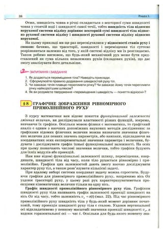 Отже, швидкість човна в річці складається з векторної суми швидкості
човна у стоячій воді і швидкості самої течії, тобто швидкість тіла відносно
нерухомої системи відліку дорівнює векторній сумі швидкості тіла віднос­
но рухомої системи відліку і швидкості рухомої системи відліку відносно
нерухомої.
На цьому прикладі ми ш;е раз пересвідчилися у відносності станів руху і
спокою: бачимо, що траєкторії, швидкості і переміпцення тіл суттєво
розрізняються залежно від того, у якій системі відліку ми їх розглядаємо.
Також робимо висновок, що будь-який механічний рух може бути пред­
ставлений як сума кількох незалежних рухів (складових рухів), що дає
змогу аналізувати його детальніше.
ЗАПИТАННЯ І ЗАВДАННЯ
1. Як додаються переміщення тіла? Наведіть приклади.
2. Сформулюйте правило додавання швидкостей руху тіл.
3. Чи заважає течія плавцю перепливти річку? Чи заважає йому течія перепливти
річку найкоротшим шляхом?
4. Як ви розумієте твердження «переміщення і швидкість — поняття відносні»?
38 Розділ 1.
ГРАФІЧНЕ ЗОБРАЖЕННЯ РІВНОМІРНОГО
^ПРЯМОЛІНІЙНОГО РУХУ
З курсу математики вам відоме поняття функціональної залежності
змінних величин, ви досліджували властивості різних функцій, зокрема,
вивчаючи їх графіки. Оскільки мовою фізики є математика, то графічний
аналіз є одним з наочних допоміжних наукових методів дослідження: за
графіками відомих фізичних величин можна визначати значення фізич­
них величин для певних значень параметрів, або навпаки, відкладаючи на
координатних осях експериментальні значення параметра і величини, бу­
дувати і досліджувати графік їхньої функціональної залежності. На осях
при цьому позначають числові значення величин, тобто графіки будують
для їхніх модулів або проекцій.
Нам вже відомі функціональні залежності шляху, переміщення, коор­
динати, швидкості тіла від часу, коли тіло рухається рівномірно і пря­
молінійно. Графіки цих залежностей дають змогу наочно досліджувати
характер руху тіл, а також розв’язувати кількісні задачі.
При вдалому виборі системи координат задачу можна спростити. Буду­
ючи графіки для рівномірного прямолінійного руху, напрямимо вісь Ох
уздовж траєкторії руху, у цьому разі рух характеризуватиметься про­
екціями кінематичних величин тільки на одну вісь.
Графік швидкості прямолінійного рівномірного руху тіла. Графіком
швидкості руху тіла називають графік залежності проекції швидкості на
вісь Ох від часу, тобто залежність =v(t) (мал. 22). Під час рівномірного
прямолінійного руху швидкість тіла у будь-який момент дорівнює почат­
ковій, тому проекція швидкості руху тіла є сталою. Уздовж вертикальної
осі відкладатимемо у певному масштабі значення проекції швидкості v^, а
вздовж горизонтальної осі — час t. Оскільки для будь-якого моменту зна-
 