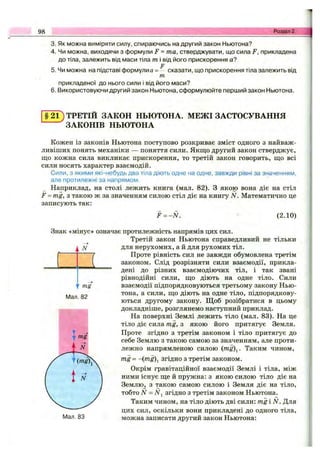 98 Розділ 2.
3. Як можна виміряти силу, спираючись на другий закон Ньютона?
4. Чи можна, виходячи з формули F = та, стверджувати, що сила F, прикладена
до тіла, залежить від маси тіла т і від його прискорення а?
F
5. Чи можна на підставі формулиа= - сказати, що прискорення тіла залежить від
т
прикладеної до нього сили і від його маси?
6. Використовуючи другий закон Ньютона, сформулюйте перший закон Ньютона.
§ 2 1 ) ТРЕТІЙ ЗАКОН НЬЮТОНА. МЕЖІ ЗАСТОСУВАННЯ
ЗАКОНІВ НЬЮТОНА
Кожен із законів Ньютона поступово розкриває зміст одного з найваж­
ливіших понять механіки — поняття сили. Якщо другий закон стверджує,
що кожна сила викликає прискорення, то третій закон говорить, що всі
сили носять характер взаємодій.
Сили, з якими які-небудь два тіла діють одне на одне, завжди рівні за значенням,
але протилежні за напрямом.
Наприклад, на столі лежить книга (мал. 82). З якою вона діє на стіл
F = mg, з такою ж за значенням силою стіл діє на книгу N. Математично це
записують так:
F = -N . (2.10)
і N
(
 ' mg
Мал. 82
Знак «мінус» означає протилежність напрямів цих сил.
Третій закон Ньютона справедливий не тільки
для нерухомих, а й для рухомих тіл.
Проте рівність сил не завжди обумовлена третім
законом. Слід розрізняти сили взаємодії, прикла­
дені до різних взаємодіючих тіл, і так звані
рівнодійні сили, що діють на одне тіло. Сили
взаємодії підпорядковуються третьому закону Нью­
тона, а сили, що діють на одне тіло, підпорядкову­
ються другому закону. Щоб розібратися в цьому
докладніше, розглянемо наступний приклад.
На поверхні Землі лежить тіло (мал. 83). На це
тіло діє сила mg, з якою його притягує Земля.
Проте згідно з третім законом і тіло притягує до
себе Землю з такою самою за значенням, але проти­
лежно напрямленою силою (mg)^. Таким чином,
mg = -{mg)І Згідно з третім законом.
Окрім гравітаційної взаємодії Землі і тіла, між
ними існує ще й пружна: з якою силою тіло діє на
Землю^ з такою самою силою і Земля діє на тіло,
тобто N = N^ згідно з третім законом Ньютона.
Таким чином, на тіло діють дві сили: mg і N. Для
цих сил, оскільки вони прикладені до одного тіла,
можна записати другий закон Ньютона:Мал. 83
 