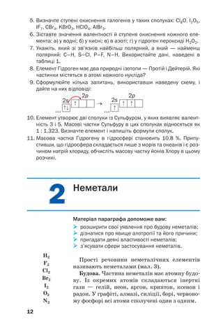 12
5. Визначте ступені окиснення галогенів у таких сполуках: Cl2O, І2О5,
IF7, CBr4, KBrO3, HClO4, AlBr3.
6. Зіставте значення валентності й ступеня окиснення кожного еле
мента: а) у водні; б) у кисні; в) в азоті; г) у гідроген пероксиді Н2О2.
7. Укажіть, який зі зв’язків найбільш полярний, а який — найменш
полярний: С–Н, S–Cl, P–F, N–H. Використайте дані, наведені в
таблиці 1.
8. Елемент Гідроген має два природні ізотопи — Протій і Дейтерій. Які
частинки містяться в атомі кожного нукліда?
9. Сформулюйте кілька запитань, використавши наведену схему, і
дайте на них відповіді:
...
→
...
10. Елемент утворює дві сполуки із Сульфуром, у яких виявляє валент
ність 3 і 5. Масові частки Сульфуру в цих сполуках відносяться як
1 : 1,323. Визначте елемент і напишіть формули сполук.
11. Масова частка Гідрогену в гідросфері становить 10,8 %. Припу
стивши, що гідросфера складається лише з морів та океанів і є роз
чином натрій хлориду, обчисліть масову частку йонів Хлору в цьому
розчині.
2222
2s
2p
2s
2p
Неметали
Матеріал параграфа допоможе вам:
розширити свої уявлення про будову неметалів;
дізнатися про явище алотропії та його причини;
пригадати деякі властивості неметалів;
з’ясувати сфери застосування неметалів.
Прості речовини неметалічних елементів
називають неметалами (мал. 3).
Будова. Частина неметалів має атомну будо
ву. Із окремих атомів складаються інертні
гази — гелій, неон, аргон, криптон, ксенон і
радон. У графіті, алмазі, силіції, борі, червоно
му фосфорі всі атоми сполучені один з одним.
H2
F2
Cl2
Br2
I2
O2
N2
 