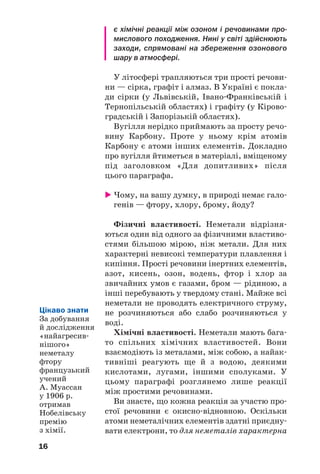 16
є хімічні реакції між озоном і речовинами про
мислового походження. Нині у світі здійснюють
заходи, спрямовані на збереження озонового
шару в атмосфері.
У літосфері трапляються три прості речови
ни — сірка, графіт і алмаз. В Україні є покла
ди сірки (у Львівській, Івано Франківській і
Тернопільській областях) і графіту (у Кірово
градській і Запорізькій областях).
Вугілля нерідко приймають за просту речо
вину Карбону. Проте у ньому крім атомів
Карбону є атоми інших елементів. Докладно
про вугілля йтиметься в матеріалі, вміщеному
під заголовком «Для допитливих» після
цього параграфа.
Чому, на вашу думку, в природі немає гало
генів — фтору, хлору, брому, йоду?
Фізичні властивості. Неметали відрізня
ються один від одного за фізичними властиво
стями більшою мірою, ніж метали. Для них
характерні невисокі температури плавлення і
кипіння. Прості речовини інертних елементів,
азот, кисень, озон, водень, фтор і хлор за
звичайних умов є газами, бром — рідиною, а
інші перебувають у твердому стані. Майже всі
неметали не проводять електричного струму,
не розчиняються або слабо розчиняються у
воді.
Хімічні властивості. Неметали мають бага
то спільних хімічних властивостей. Вони
взаємодіють із металами, між собою, а найак
тивніші реагують ще й з водою, деякими
кислотами, лугами, іншими сполуками. У
цьому параграфі розглянемо лише реакції
між простими речовинами.
Ви знаєте, що кожна реакція за участю про
стої речовини є окисно відновною. Оскільки
атоми неметалічних елементів здатні приєдну
вати електрони, то для неметалів характерна
Цікаво знати
За добування
й дослідження
«найагресив
нішого»
неметалу
фтору
французький
учений
А. Муассан
у 1906 р.
отримав
Нобелівську
премію
з хімії.
 