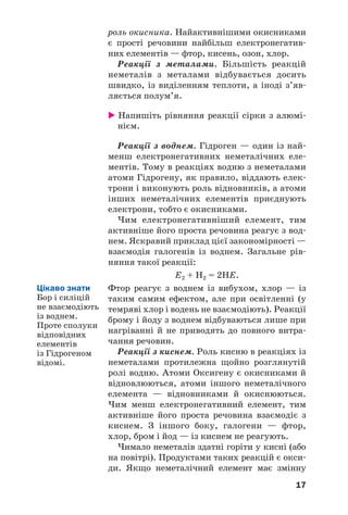 17
роль окисника. Найактивнішими окисниками
є прості речовини найбільш електронегатив
них елементів — фтор, кисень, озон, хлор.
Реакції з металами. Більшість реакцій
неметалів з металами відбувається досить
швидко, із виділенням теплоти, а іноді з’яв
ляється полум’я.
Напишіть рівняння реакції сірки з алюмі
нієм.
Реакції з воднем. Гідроген — один із най
менш електронегативних неметалічних еле
ментів. Тому в реакціях водню з неметалами
атоми Гідрогену, як правило, віддають елек
трони і виконують роль відновників, а атоми
інших неметалічних елементів приєднують
електрони, тобто є окисниками.
Чим електронегативніший елемент, тим
активніше його проста речовина реагує з вод
нем. Яскравий приклад цієї закономірності —
взаємодія галогенів із воднем. Загальне рів
няння такої реакції:
Е2 + Н2 = 2НЕ.
Фтор реагує з воднем із вибухом, хлор — із
таким самим ефектом, але при освітленні (у
темряві хлор і водень не взаємодіють). Реакції
брому і йоду з воднем відбуваються лише при
нагріванні й не приводять до повного витра
чання речовин.
Реакції з киснем. Роль кисню в реакціях із
неметалами протилежна щойно розглянутій
ролі водню. Атоми Оксигену є окисниками й
відновлюються, атоми іншого неметалічного
елемента — відновниками й окиснюються.
Чим менш електронегативний елемент, тим
активніше його проста речовина взаємодіє з
киснем. З іншого боку, галогени — фтор,
хлор, бром і йод — із киснем не реагують.
Чимало неметалів здатні горіти у кисні (або
на повітрі). Продуктами таких реакцій є окси
ди. Якщо неметалічний елемент має змінну
Цікаво знати
Бор і силіцій
не взаємодіють
із воднем.
Проте сполуки
відповідних
елементів
із Гідрогеном
відомі.
 