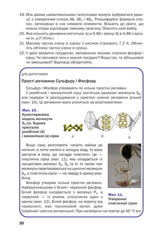 19. Між двома найактивнішими галогенами можуть відбуватися реак
ції з утворенням сполук АБ, АБ3 і АБ5. Розшифруйте формули спо
лук, записавши в них символи елементів. Візьміть до уваги, що
кожна літера відповідає певному галогену. Поясніть свій вибір.
20. Яка кількість речовини міститься: а) в 0,48 г озону; б) в 4,48 л арго
ну (н. у.)? (Усно.)
21. Масова частка озону в суміші з киснем становить 7,2 %. Обчис
літь об’ємну частку озону в суміші.
22. У двох закритих посудинах, заповнених киснем, спалили фосфор і
сірку. Чи змінився тиск у кожній посудині? Якщо так, то збільшився
чи зменшився? Відповіді обґрунтуйте.
ДЛЯ ДОПИТЛИВИХ
Прості речовини Сульфуру і Фосфору
Сульфур і Фосфор утворюють по кілька простих речовин.
У ромбічній і моноклінній сірці містяться однакові молекули S8,
але порядок їх розташування у кристалі кожної речовини різний
(мал. 10). Ці речовини мало різняться за властивостями.
20
а
Мал. 10.
Кулестержнева
модель молекули
S8 (а). Будова
кристалів
ромбічної (б)
і моноклінної (в) сірки
Якщо сірку розплавити, нагріти майже до
кипіння, а потім вилити в холодну воду, то вона
застигне в масу, що нагадує пластилін. Це —
пластична сірка (мал. 11), яка складається із
ланцюгових молекул S4, S6 та ін. Із часом такі
молекули перетворюються на циклічні молекули
S8, а пластична сірка — на тверду й крихку ром
бічну.
Фосфор утворює кілька простих речовин.
Найважливішими є білий і червоний фосфор.
Білий фосфор складається з молекул Р4, а
червоний — із атомів, сполучених один з
одним (мал. 12). Білий фосфор, на відміну від
червоного, має часниковий запах, дуже
отруйний і хімічно активніший. При нагріванні на повітрі до 50 °С він
Мал. 11.
Утворення
пластичної сірки
вб
 