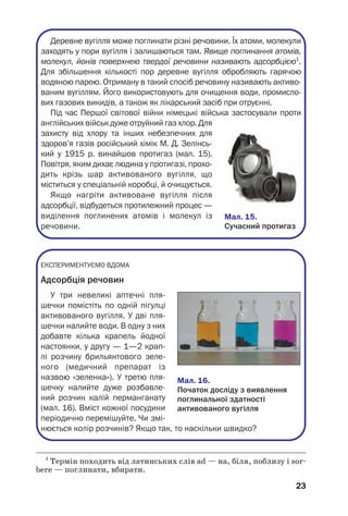 23
Деревне вугілля може поглинати різні речовини. Їх атоми, молекули
заходять у пори вугілля і залишаються там. Явище поглинання атомів,
молекул, йонів поверхнею твердої речовини називають адсорбцією1
.
Для збільшення кількості пор деревне вугілля обробляють гарячою
водяною парою. Отриману в такий спосіб речовину називають активо
ваним вугіллям. Його використовують для очищення води, промисло
вих газових викидів, а також як лікарський засіб при отруєнні.
Під час Першої світової війни німецькі війська застосували проти
англійських військ дуже отруйний газ хлор. Для
захисту від хлору та інших небезпечних для
здоров’я газів російський хімік М. Д. Зелінсь
кий у 1915 р. винайшов протигаз (мал. 15).
Повітря, яким дихає людина у протигазі, прохо
дить крізь шар активованого вугілля, що
міститься у спеціальній коробці, й очищується.
Якщо нагріти активоване вугілля після
адсорбції, відбудеться протилежний процес —
виділення поглинених атомів і молекул із
речовини.
ЕКСПЕРИМЕНТУЄМО ВДОМА
Адсорбція речовин
У три невеликі аптечні пля
шечки помістіть по одній пігулці
активованого вугілля. У дві пля
шечки налийте води. В одну з них
добавте кілька крапель йодної
настоянки, у другу — 1—2 крап
лі розчину брильянтового зеле
ного (медичний препарат із
назвою «зеленка»). У третю пля
шечку налийте дуже розбавле
ний розчин калій перманганату
(мал. 16). Вміст кожної посудини
періодично перемішуйте. Чи змі
нюється колір розчинів? Якщо так, то наскільки швидко?
1
Термін походить від латинських слів ad — на, біля, поблизу і sor
bere — поглинати, вбирати.
Мал. 16.
Початок досліду з виявлення
поглинальної здатності
активованого вугілля
Мал. 15.
Сучасний протигаз
 