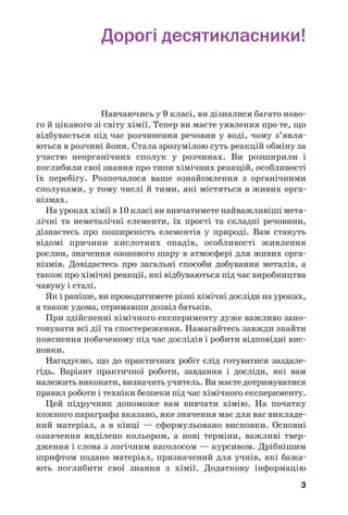 3
Дорогі десятикласники!
Навчаючись у 9 класі, ви дізналися багато ново
го й цікавого зі світу хімії. Тепер ви маєте уявлення про те, що
відбувається під час розчинення речовин у воді, чому з’явля
ються в розчині йони. Стала зрозумілою суть реакцій обміну за
участю неорганічних сполук у розчинах. Ви розширили і
поглибили свої знання про типи хімічних реакцій, особливості
їх перебігу. Розпочалося ваше ознайомлення з органічними
сполуками, у тому числі й тими, які містяться в живих орга
нізмах.
На уроках хімії в 10 класі ви вивчатимете найважливіші мета
лічні та неметалічні елементи, їх прості та складні речовини,
дізнаєтесь про поширеність елементів у природі. Вам стануть
відомі причини кислотних опадів, особливості живлення
рослин, значення озонового шару в атмосфері для живих орга
нізмів. Довідаєтесь про загальні способи добування металів, а
також про хімічні реакції, які відбуваються під час виробництва
чавуну і сталі.
Як і раніше, ви проводитимете різні хімічні досліди на уроках,
а також удома, отримавши дозвіл батьків.
При здійсненні хімічного експерименту дуже важливо зано
товувати всі дії та спостереження. Намагайтесь завжди знайти
пояснення побаченому під час дослідів і робити відповідні вис
новки.
Нагадуємо, що до практичних робіт слід готуватися заздале
гідь. Варіант практичної роботи, завдання і досліди, які вам
належить виконати, визначить учитель. Ви маєте дотримуватися
правил роботи і техніки безпеки під час хімічного експерименту.
Цей підручник допоможе вам вивчати хімію. На початку
кожного параграфа вказано, яке значення має для вас викладе
ний матеріал, а в кінці — сформульовано висновки. Основнi
означення виділено кольором, а новi термiни, важливі твер
дження і слова з логічним наголосом — курсивом. Дрібнішим
шрифтом подано матеріал, призначений для учнів, які бажа
ють поглибити свої знання з хімії. Додаткову інформацію
 