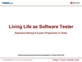 1
Living Life as Software Tester
Experience Sharing in 6 years; Programmer vs Tester
Prathan Dansakulcharoenkit | Barcamp Bangkok 4 | October 24th, 2010
 
