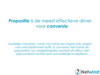 Propositie is de meest effectieve driver
voor conversie
Duidelijke voordelen, maar met name een lagere prijs, zorgen
voor veel additioneel traffic & conversie. Met name de
populariteit van vergelijkingssites versterkt dit effect, Een
prijsvoordeel is echter zeer snel makkelijk te kopiëren!
 