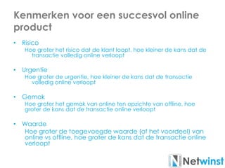 Kenmerken voor een succesvol online
product
• Risico
Hoe groter het risico dat de klant loopt, hoe kleiner de kans dat de
transactie volledig online verloopt
• Urgentie
Hoe groter de urgentie, hoe kleiner de kans dat de transactie
volledig online verloopt
• Gemak
Hoe groter het gemak van online ten opzichte van offline, hoe
groter de kans dat de transactie online verloopt
• Waarde
Hoe groter de toegevoegde waarde (of het voordeel) van
online vs offline, hoe groter de kans dat de transactie online
verloopt
 
