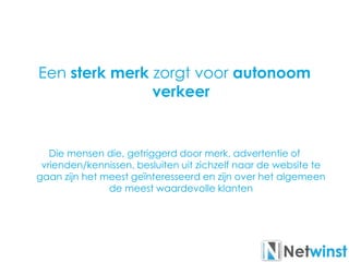 Een sterk merk zorgt voor autonoom
verkeer
Die mensen die, getriggerd door merk, advertentie of
vrienden/kennissen, besluiten uit zichzelf naar de website te
gaan zijn het meest geïnteresseerd en zijn over het algemeen
de meest waardevolle klanten
 
