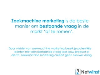 Zoekmachine marketing is de beste
manier om bestaande vraag in de
markt ‘af te romen’.
Door middel van zoekmachine marketing bereik je potentiële
klanten met een bestaande vraag jaar jouw product of
dienst. Zoekmachine marketing creëert geen nieuwe vraag.
 