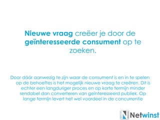 Nieuwe vraag creëer je door de
geïnteresseerde consument op te
zoeken.
Door dáár aanwezig te zijn waar de consument is en in te spelen
op de behoeftes is het mogelijk nieuwe vraag te creëren. Dit is
echter een langduriger proces en op korte termijn minder
rendabel dan converteren van geïnteresseerd publiek. Op
lange termijn levert het wel voordeel in de concurrentie
 