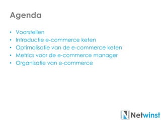 Agenda
• Voorstellen
• Introductie e-commerce keten
• Optimalisatie van de e-commerce keten
• Metrics voor de e-commerce manager
• Organisatie van e-commerce
 