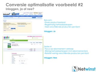 Conversie optimalisatie voorbeeld #2
Inloggen, ja of nee?
Bol.com:
-Divers productaanbod
-Regelmatig herhaalaankopen
-Veel verschillende producten per klant
Inloggen: Ja
Zester.nl
-Focus op abonnement verkoop
-Weinig herhaalaankopen (ivm abonnementen)
-Relatief weinig verschillende producten per klant
Inloggen: Nee
 