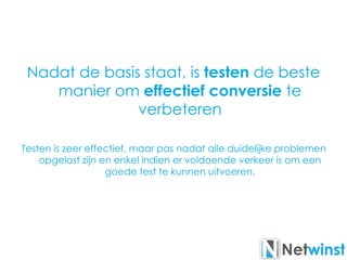 Nadat de basis staat, is testen de beste
manier om effectief conversie te
verbeteren
Testen is zeer effectief, maar pas nadat alle duidelijke problemen
opgelost zijn en enkel indien er voldoende verkeer is om een
goede test te kunnen uitvoeren.
 