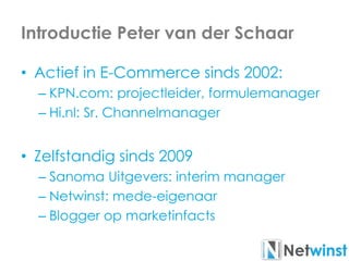 Introductie Peter van der Schaar
• Actief in E-Commerce sinds 2002:
– KPN.com: projectleider, formulemanager
– Hi.nl: Sr. Channelmanager
• Zelfstandig sinds 2009
– Sanoma Uitgevers: interim manager
– Netwinst: mede-eigenaar
– Blogger op marketinfacts
 