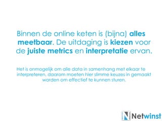 Binnen de online keten is (bijna) alles
meetbaar. De uitdaging is kiezen voor
de juiste metrics en interpretatie ervan.
Het is onmogelijk om alle data in samenhang met elkaar te
interpreteren, daarom moeten hier slimme keuzes in gemaakt
worden om effectief te kunnen sturen.
 