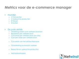 Metrics voor de e-commerce manager
• Hoofdlijn
– # Transacties
– # Verkochte producten
– € Omzet
– € Kosten
• De juiste details
– Verdeling orders over verkeers bronnen
– Bezoekers per verkeers bron
– Conversie per verkeers bron (on-site)
– Cost per order per verkeers bron
– Conversie van het distributieproces
– Ontwikkeling autonoom verkeer
– Bezochte en verkochte producten
– Herhaalaankopen
 
