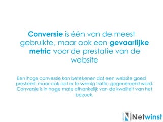 Conversie is één van de meest
gebruikte, maar ook een gevaarlijke
metric voor de prestatie van de
website
Een hoge conversie kan betekenen dat een website goed
presteert, maar ook dat er te weinig traffic gegenereerd word.
Conversie is in hoge mate afhankelijk van de kwaliteit van het
bezoek.
 