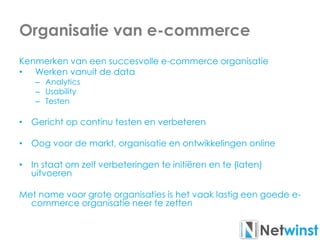 Organisatie van e-commerce
Kenmerken van een succesvolle e-commerce organisatie
• Werken vanuit de data
– Analytics
– Usability
– Testen
• Gericht op continu testen en verbeteren
• Oog voor de markt, organisatie en ontwikkelingen online
• In staat om zelf verbeteringen te initiëren en te (laten)
uitvoeren
Met name voor grote organisaties is het vaak lastig een goede e-
commerce organisatie neer te zetten
 