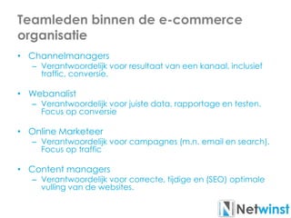 Teamleden binnen de e-commerce
organisatie
• Channelmanagers
– Verantwoordelijk voor resultaat van een kanaal, inclusief
traffic, conversie.
• Webanalist
– Verantwoordelijk voor juiste data, rapportage en testen.
Focus op conversie
• Online Marketeer
– Verantwoordelijk voor campagnes (m.n. email en search).
Focus op traffic
• Content managers
– Verantwoordelijk voor correcte, tijdige en (SEO) optimale
vulling van de websites.
 