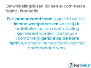 Ontwikkelingsfasen binnen e-commerce
teams: Productie
Een producerend team is gericht op de
interne werkprocessen waarbij de
activiteiten buiten deze afdeling
geïnitieerd worden. De focus is
voornamelijk gericht op de korte
termijn, namelijk het realiseren van het
onderhanden werk.
 
