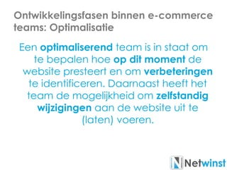 Ontwikkelingsfasen binnen e-commerce
teams: Optimalisatie
Een optimaliserend team is in staat om
te bepalen hoe op dit moment de
website presteert en om verbeteringen
te identificeren. Daarnaast heeft het
team de mogelijkheid om zelfstandig
wijzigingen aan de website uit te
(laten) voeren.
 