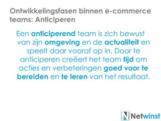 Ontwikkelingsfasen binnen e-commerce
teams: Anticiperen
Een anticiperend team is zich bewust
van zijn omgeving en de actualiteit en
speelt daar vooraf op in. Door te
anticiperen creëert het team tijd om
acties en verbeteringen goed voor te
bereiden en te leren van het resultaat.
 