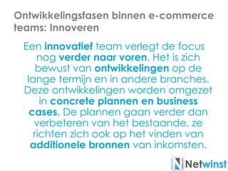 Ontwikkelingsfasen binnen e-commerce
teams: Innoveren
Een innovatief team verlegt de focus
nog verder naar voren. Het is zich
bewust van ontwikkelingen op de
lange termijn en in andere branches.
Deze ontwikkelingen worden omgezet
in concrete plannen en business
cases. De plannen gaan verder dan
verbeteren van het bestaande, ze
richten zich ook op het vinden van
additionele bronnen van inkomsten.
 