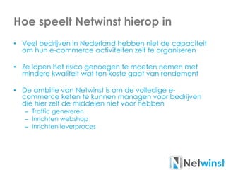 Hoe speelt Netwinst hierop in
• Veel bedrijven in Nederland hebben niet de capaciteit
om hun e-commerce activiteiten zelf te organiseren
• Ze lopen het risico genoegen te moeten nemen met
mindere kwaliteit wat ten koste gaat van rendement
• De ambitie van Netwinst is om de volledige e-
commerce keten te kunnen managen voor bedrijven
die hier zelf de middelen niet voor hebben
– Traffic genereren
– Inrichten webshop
– Inrichten leverproces
 