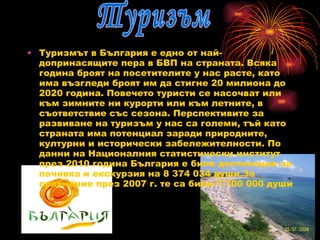 Туризмът в България е едно от най-допринасящите пера в БВП на страната. Всяка година броят на посетителите у нас расте, като има възгледи броят им да стигне 20 милиона до 2020 година. Повечето туристи се насочват или към зимните ни курорти или към летните, в съответствие със сезона. Перспективите за развиване на туризъм у нас са големи, тъй като страната има потенциал заради природните, културни и исторически забележителности. По данни на Националния статистически институт през 2010 година България е била дестинация за почивка и екскурзия на 8 374 034 души.За сравнение през 2007 г. те са били 7 700 000 души Туризъм 