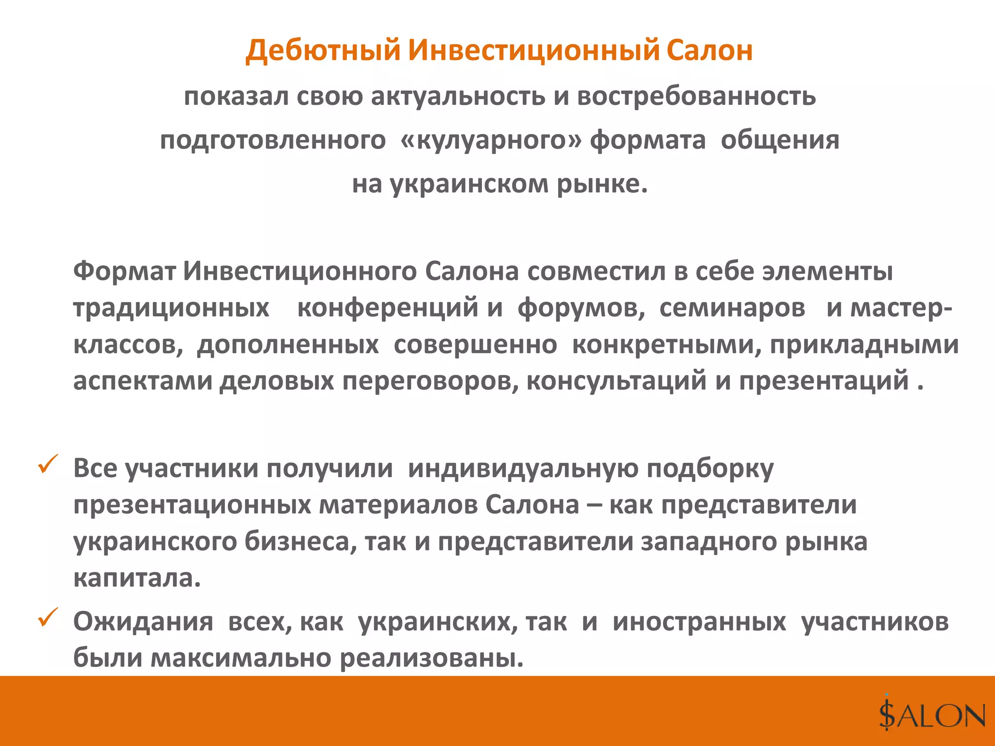 Дебютный Инвестиционный Салон
показал свою актуальность и востребованность
подготовленного «кулуарного» формата общения
на украинском рынке.
Формат Инвестиционного Салона совместил в себе элементы
традиционных конференций и форумов, семинаров и мастер-
классов, дополненных совершенно конкретными, прикладными
аспектами деловых переговоров, консультаций и презентаций .
 Все участники получили индивидуальную подборку
презентационных материалов Салона – как представители
украинского бизнеса, так и представители западного рынка
капитала.
 Ожидания всех, как украинских, так и иностранных участников
были максимально реализованы.
 